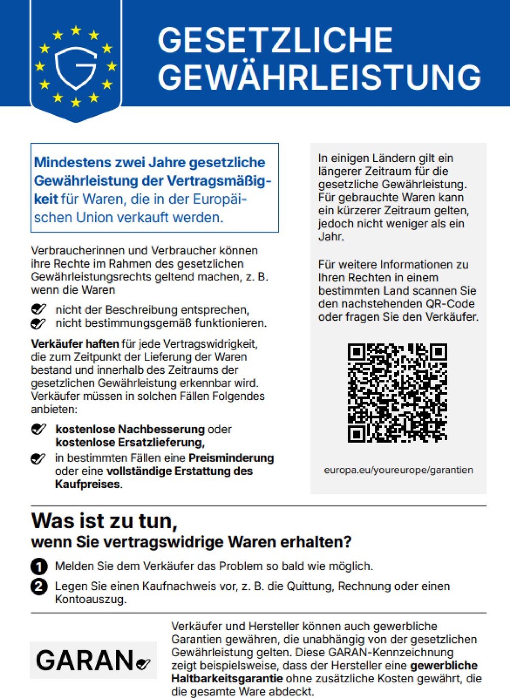 EU-Kennzeichnung Gesetzliche Gewährleistung: Mindestens zwei Jahre gesetzliche Gewährleistung der Vertragsmäßigkeit für Waren, die in der Europäischen Union verkauft werden. Verbraucherinnen und Verbraucher können ihre Rechte im Rahmen des gesetzlichen Gewährleistungsrechts geltend machen, z. B. wenn die Waren nicht der Beschreibung entsprechen oder nicht bestimmungsgemäß funktionieren. Verkäufer haften für jede Vertragswidrigkeit, die zum Zeitpunkt der Lieferung der Waren bestand und innerhalb des Zeitraums der gesetzlichen Gewährleistung erkennbar wird. Verkäufer müssen in solchen Fällen kostenlose Nachbesserung oder kostenlose Ersatzlieferung anbieten, in bestimmten Fällen eine Preisminderung oder eine vollständige Erstattung des Kaufpreises. In einigen Ländern gilt ein längerer Zeitraum für die gesetzliche Gewährleistung. Für gebrauchte Waren kann ein kürzerer Zeitraum gelten, jedoch nicht weniger als ein Jahr. Für weitere Informationen zu Ihren Rechten in einem bestimmten Land besuchen Sie europa.eu/youreurope/garantien oder fragen Sie den Verkäufer. Was ist zu tun, wenn Sie vertragswidrige Waren erhalten? 1. Melden Sie dem Verkäufer das Problem so bald wie möglich. 2. Legen Sie einen Kaufnachweis vor, z. B. die Quittung, Rechnung oder einen Kontoauszug. Verkäufer und Hersteller können auch gewerbliche Garantien gewähren, die unabhängig von der gesetzlichen Gewährleistung gelten.